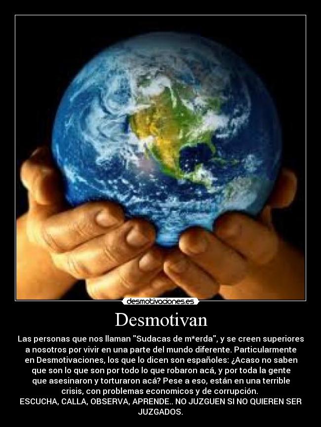 Desmotivan - Las personas que nos llaman Sudacas de m*erda, y se creen superiores
a nosotros por vivir en una parte del mundo diferente. Particularmente
en Desmotivaciones, los que lo dicen son españoles: ¿Acaso no saben
que son lo que son por todo lo que robaron acá, y por toda la gente
que asesinaron y torturaron acá? Pese a eso, están en una terrible
crisis, con problemas economicos y de corrupción. 
ESCUCHA, CALLA, OBSERVA, APRENDE.. NO JUZGUEN SI NO QUIEREN SER
JUZGADOS.