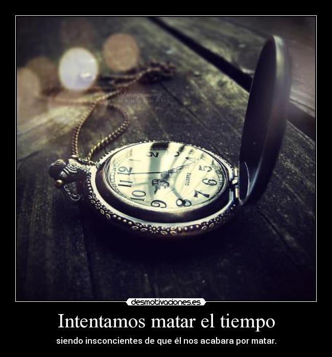 Intentamos matar el tiempo - siendo insconcientes de que él nos acabara por matar.