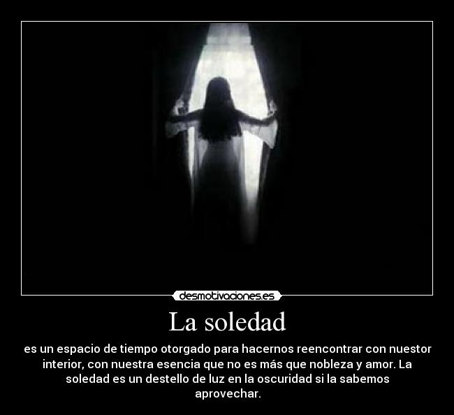 La soledad - es un espacio de tiempo otorgado para hacernos reencontrar con nuestor
interior, con nuestra esencia que no es más que nobleza y amor. La
soledad es un destello de luz en la oscuridad si la sabemos
aprovechar.