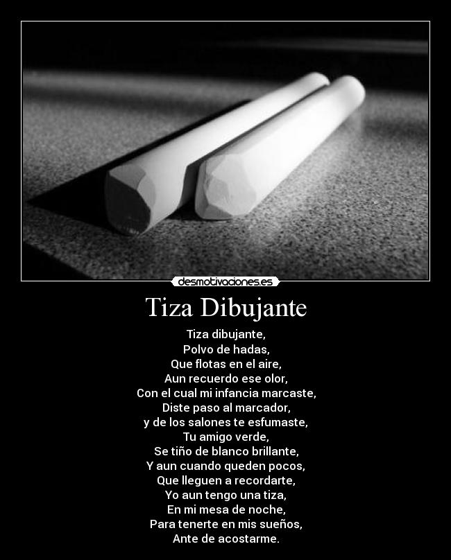 Tiza Dibujante - Tiza dibujante,
Polvo de hadas,
Que flotas en el aire,
Aun recuerdo ese olor,
Con el cual mi infancia marcaste,
Diste paso al marcador,
y de los salones te esfumaste,
Tu amigo verde,
Se tiño de blanco brillante,
Y aun cuando queden pocos,
Que lleguen a recordarte,
Yo aun tengo una tiza,
En mi mesa de noche,
Para tenerte en mis sueños,
Ante de acostarme.