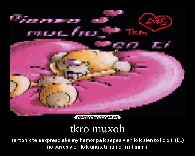 tkro muxoh - tantoh k te eaxpreso aka my hamor pa k sepas vien lo k sien to llo x ti (LL)
no saves vien lo k aria x ti hamorrrrr tkmmm