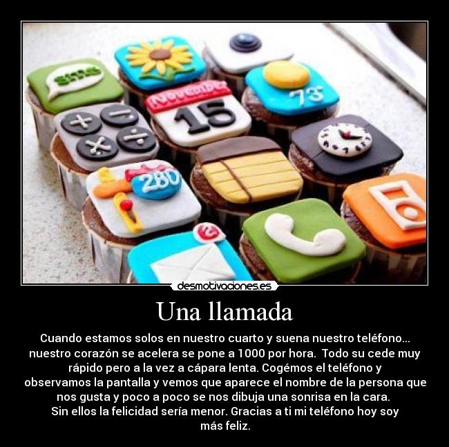 Una llamada - Cuando estamos solos en nuestro cuarto y suena nuestro teléfono...
nuestro corazón se acelera se pone a 1000 por hora. Todo su cede muy
rápido pero a la vez a cápara lenta. Cogémos el teléfono y
observamos la pantalla y vemos que aparece el nombre de la persona que
nos gusta y poco a poco se nos dibuja una sonrisa en la cara.
Sin ellos la felicidad sería menor. Gracias a ti mi teléfono hoy soy
más feliz.