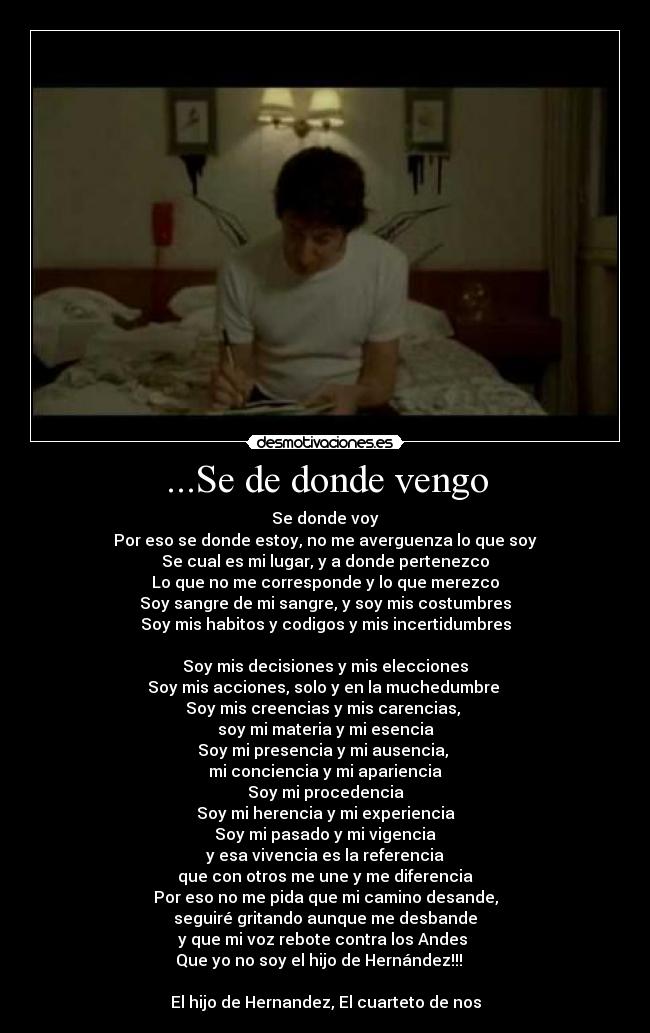 ...Se de donde vengo - Se donde voy
Por eso se donde estoy, no me averguenza lo que soy
Se cual es mi lugar, y a donde pertenezco
Lo que no me corresponde y lo que merezco
Soy sangre de mi sangre, y soy mis costumbres
Soy mis habitos y codigos y mis incertidumbres
Soy mis decisiones y mis elecciones
Soy mis acciones, solo y en la muchedumbre
Soy mis creencias y mis carencias,
soy mi materia y mi esencia
Soy mi presencia y mi ausencia,
mi conciencia y mi apariencia
Soy mi procedencia
Soy mi herencia y mi experiencia
Soy mi pasado y mi vigencia
y esa vivencia es la referencia
que con otros me une y me diferencia
Por eso no me pida que mi camino desande,
seguiré gritando aunque me desbande
y que mi voz rebote contra los Andes
Que yo no soy el hijo de Hernández!!! ♪♫♪
El hijo de Hernandez, El cuarteto de nos