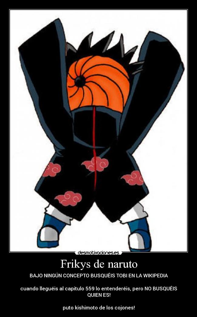 Frikys de naruto - BAJO NINGÚN CONCEPTO BUSQUÉIS TOBI EN LA WIKIPEDIA

cuando lleguéis al capitulo 559 lo entenderéis, pero NO BUSQUÉIS QUIEN ES!

puto kishimoto de los cojones!
