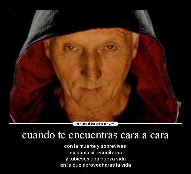 cuando te encuentras cara a cara - con la muerte y sobrevives
es como si resucitaras
y tubieses una nueva vida
en la que aprovecharas la vida