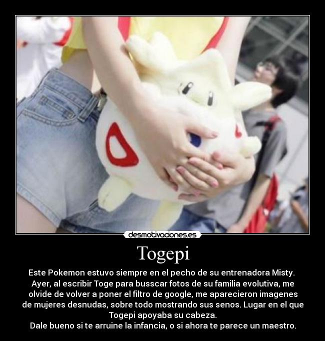 Togepi - Este Pokemon estuvo siempre en el pecho de su entrenadora Misty.
Ayer, al escribir Toge para busscar fotos de su familia evolutiva, me
olvide de volver a poner el filtro de google, me aparecieron imagenes
de mujeres desnudas, sobre todo mostrando sus senos. Lugar en el que
Togepi apoyaba su cabeza.
Dale bueno si te arruine la infancia, o si ahora te parece un maestro.