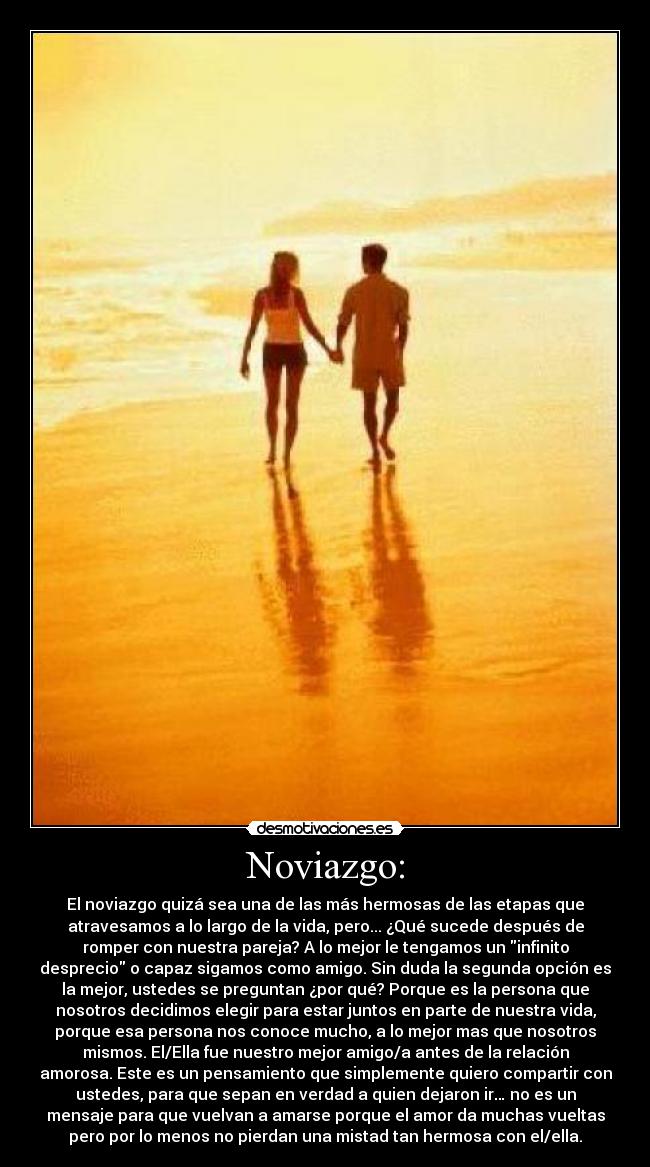 Noviazgo: - El noviazgo quizá sea una de las más hermosas de las etapas que
atravesamos a lo largo de la vida, pero... ¿Qué sucede después de
romper con nuestra pareja? A lo mejor le tengamos un infinito
desprecio o capaz sigamos como amigo. Sin duda la segunda opción es
la mejor, ustedes se preguntan ¿por qué? Porque es la persona que
nosotros decidimos elegir para estar juntos en parte de nuestra vida,
porque esa persona nos conoce mucho, a lo mejor mas que nosotros
mismos. El/Ella fue nuestro mejor amigo/a antes de la relación
amorosa. Este es un pensamiento que simplemente quiero compartir con
ustedes, para que sepan en verdad a quien dejaron ir… no es un
mensaje para que vuelvan a amarse porque el amor da muchas vueltas
pero por lo menos no pierdan una mistad tan hermosa con el/ella.