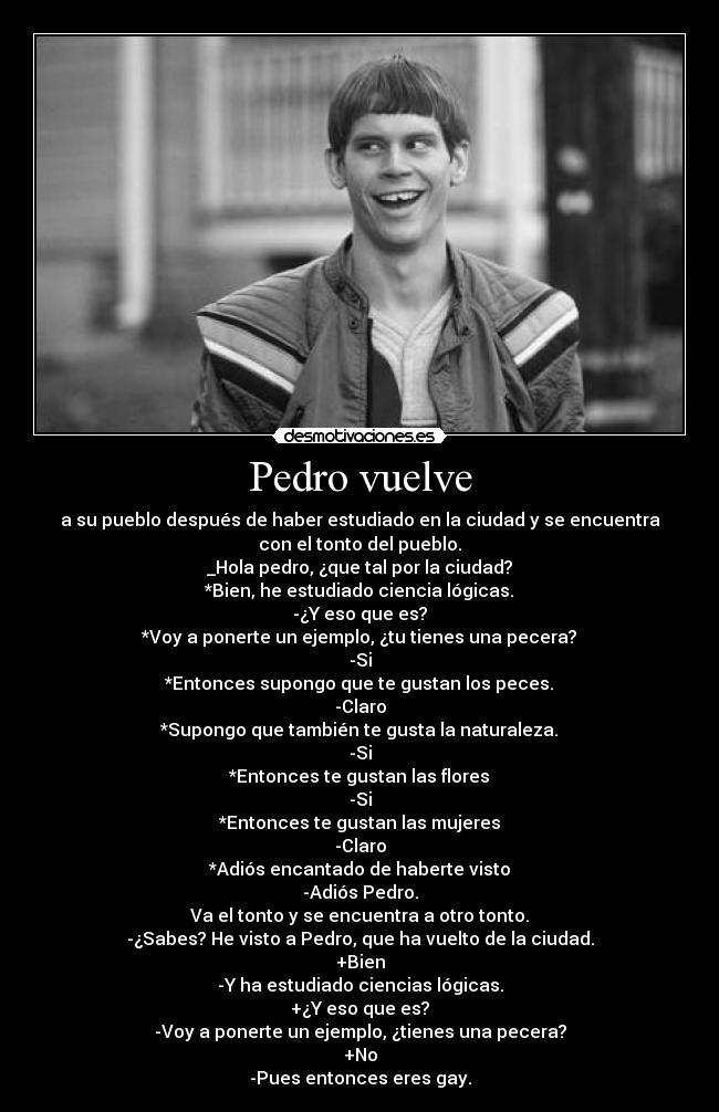Pedro vuelve - a su pueblo después de haber estudiado en la ciudad y se encuentra
con el tonto del pueblo.
_Hola pedro, ¿que tal por la ciudad?
*Bien, he estudiado ciencia lógicas.
-¿Y eso que es?
*Voy a ponerte un ejemplo, ¿tu tienes una pecera?
-Si
*Entonces supongo que te gustan los peces.
-Claro
*Supongo que también te gusta la naturaleza.
-Si
*Entonces te gustan las flores
-Si
*Entonces te gustan las mujeres
-Claro
*Adiós encantado de haberte visto
-Adiós Pedro.
Va el tonto y se encuentra a otro tonto.
-¿Sabes? He visto a Pedro, que ha vuelto de la ciudad.
+Bien
-Y ha estudiado ciencias lógicas.
+¿Y eso que es?
-Voy a ponerte un ejemplo, ¿tienes una pecera?
+No
-Pues entonces eres gay.