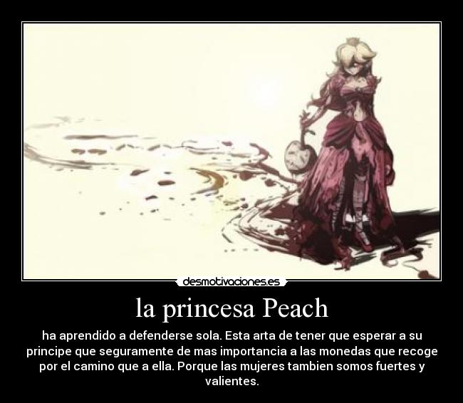 la princesa Peach - ha aprendido a defenderse sola. Esta arta de tener que esperar a su
principe que seguramente de mas importancia a las monedas que recoge
por el camino que a ella. Porque las mujeres tambien somos fuertes y
valientes.