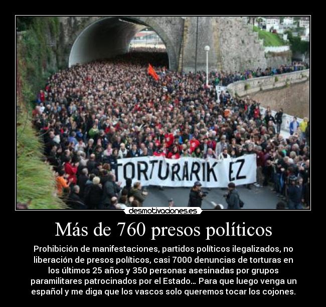 Más de 760 presos políticos - Prohibición de manifestaciones, partidos políticos ilegalizados, no
liberación de presos políticos, casi 7000 denuncias de torturas en
los últimos 25 años y 350 personas asesinadas por grupos
paramilitares patrocinados por el Estado… Para que luego venga un
español y me diga que los vascos solo queremos tocar los cojones.