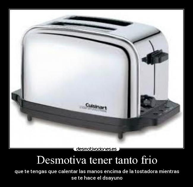 Desmotiva tener tanto frio - que te tengas que calentar las manos encima de la tostadora mientras
se te hace el dsayuno