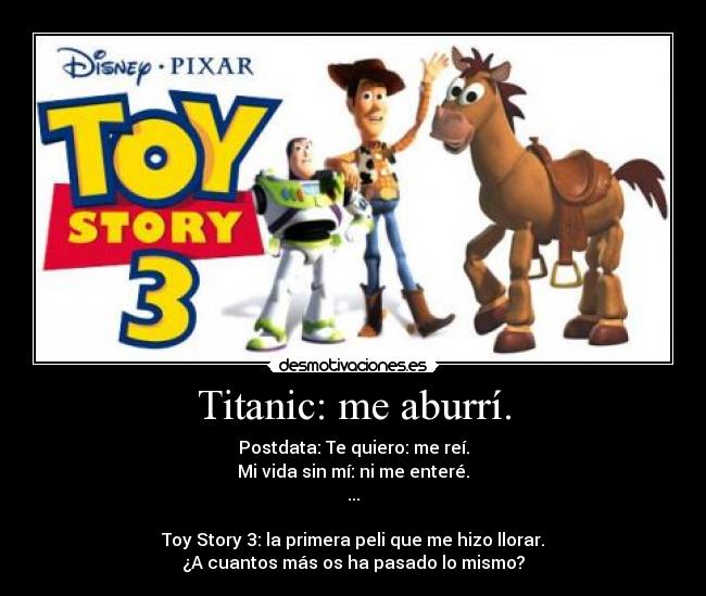 Titanic: me aburrí. - Postdata: Te quiero: me reí.
Mi vida sin mí: ni me enteré.
...
Toy Story 3: la primera peli que me hizo llorar.
¿A cuantos más os ha pasado lo mismo?
