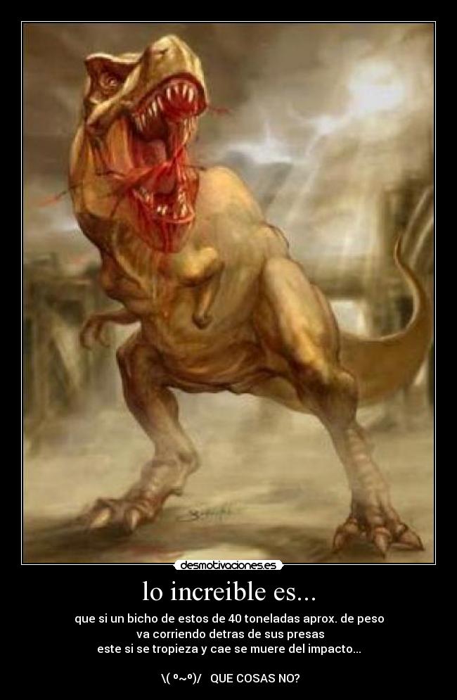 lo increible es... - que si un bicho de estos de 40 toneladas aprox. de peso
va corriendo detras de sus presas
este si se tropieza y cae se muere del impacto...
‾\( º~º)/‾ QUE COSAS NO?