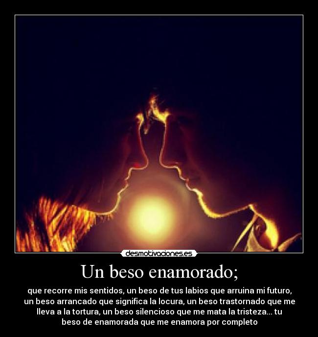 Un beso enamorado; - que recorre mis sentidos, un beso de tus labios que arruina mi futuro,
un beso arrancado que significa la locura, un beso trastornado que me
lleva a la tortura, un beso silencioso que me mata la tristeza... tu
beso de enamorada que me enamora por completo