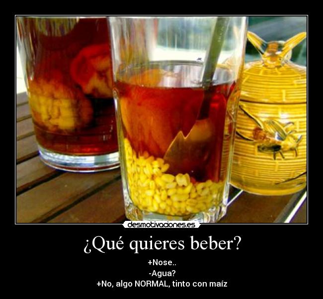 ¿Qué quieres beber? - +Nose..
-Agua?
+No, algo NORMAL, tinto con maíz