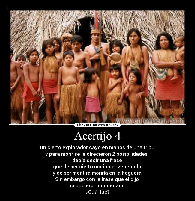 Acertijo 4 - Un cierto explorador cayo en manos de una tribu
y para morir se le ofrecieron 2 posibilidades,
debía decir una frase
que de ser cierta moriría envenenado
y de ser mentira moriría en la hoguera.
Sin embargo con la frase que el dijo
no pudieron condenarlo.
¿Cuál fue?