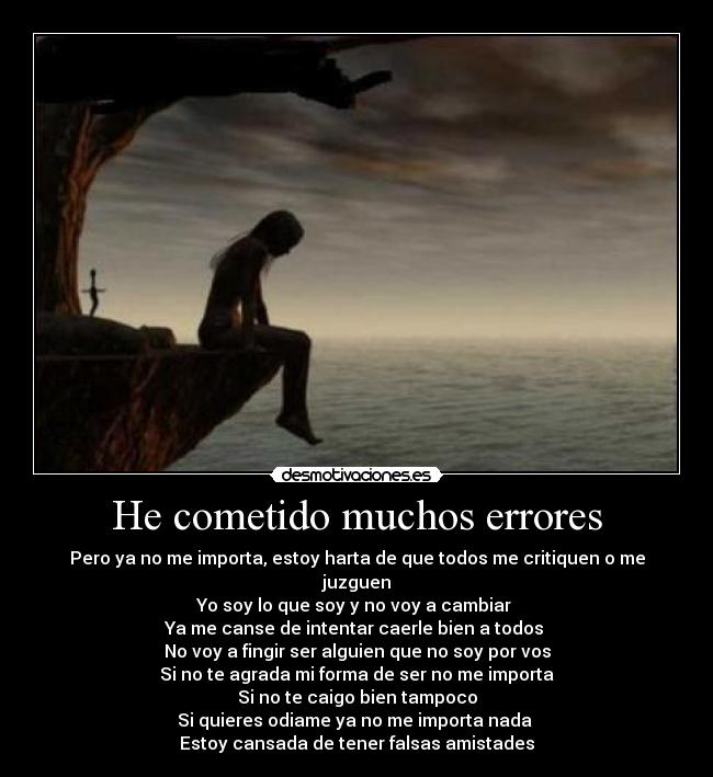 He cometido muchos errores - Pero ya no me importa, estoy harta de que todos me critiquen o me juzguen
Yo soy lo que soy y no voy a cambiar 
Ya me canse de intentar caerle bien a todos 
No voy a fingir ser alguien que no soy por vos
Si no te agrada mi forma de ser no me importa
Si no te caigo bien tampoco
Si quieres odiame ya no me importa nada 
Estoy cansada de tener falsas amistades