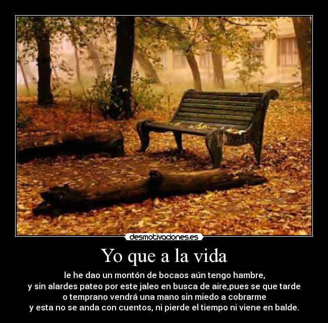 Yo que a la vida - le he dao un montón de bocaos aún tengo hambre,
y sin alardes pateo por este jaleo en busca de aire,pues se que tarde
o temprano vendrá una mano sin miedo a cobrarme
y esta no se anda con cuentos, ni pierde el tiempo ni viene en balde.