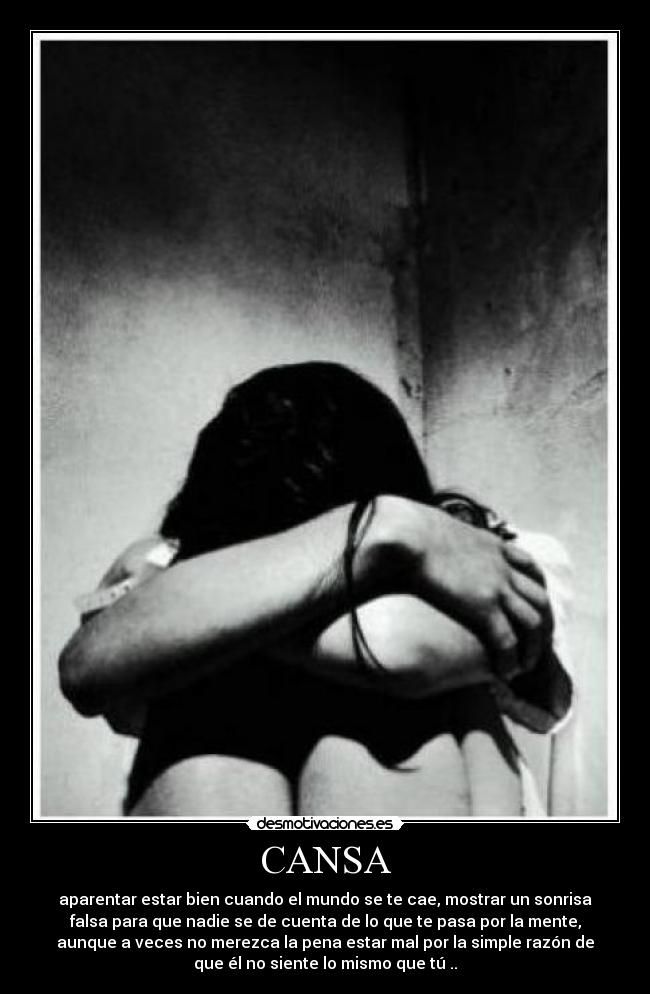 CANSA - aparentar estar bien cuando el mundo se te cae, mostrar un sonrisa
falsa para que nadie se de cuenta de lo que te pasa por la mente,
aunque a veces no merezca la pena estar mal por la simple razón de
que él no siente lo mismo que tú ..