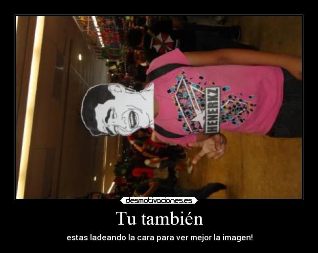 Tu también - estas ladeando la cara para ver mejor la imagen!