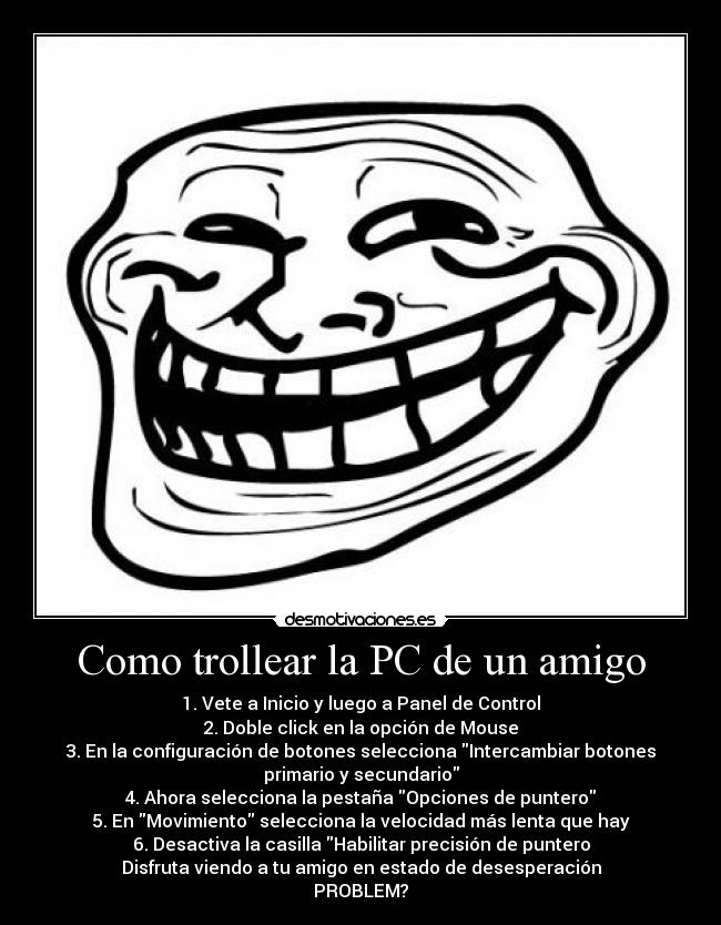 Como trollear la PC de un amigo - 1. Vete a Inicio y luego a Panel de Control
2. Doble click en la opción de Mouse
3. En la configuración de botones selecciona Intercambiar botones
primario y secundario
4. Ahora selecciona la pestaña Opciones de puntero
5. En Movimiento selecciona la velocidad más lenta que hay
6. Desactiva la casilla Habilitar precisión de puntero
Disfruta viendo a tu amigo en estado de desesperación
PROBLEM?