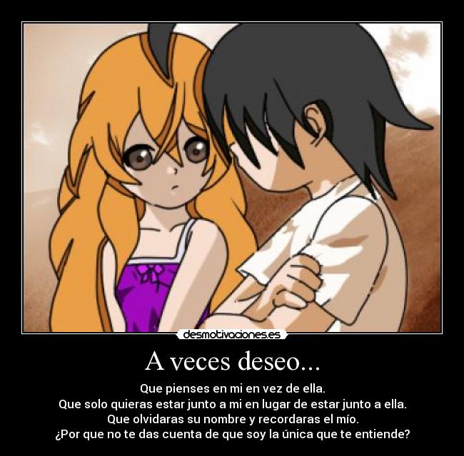 A veces deseo... - Que pienses en mi en vez de ella.
Que solo quieras estar junto a mi en lugar de estar junto a ella.
Que olvidaras su nombre y recordaras el mío.
¿Por que no te das cuenta de que soy la única que te entiende?