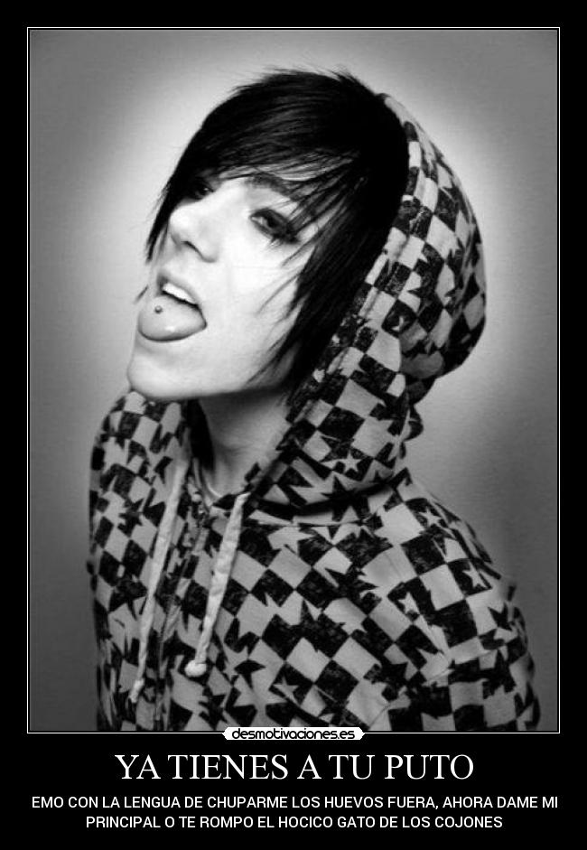 YA TIENES A TU PUTO - EMO CON LA LENGUA DE CHUPARME LOS HUEVOS FUERA, AHORA DAME MI
PRINCIPAL O TE ROMPO EL HOCICO GATO DE LOS COJONES