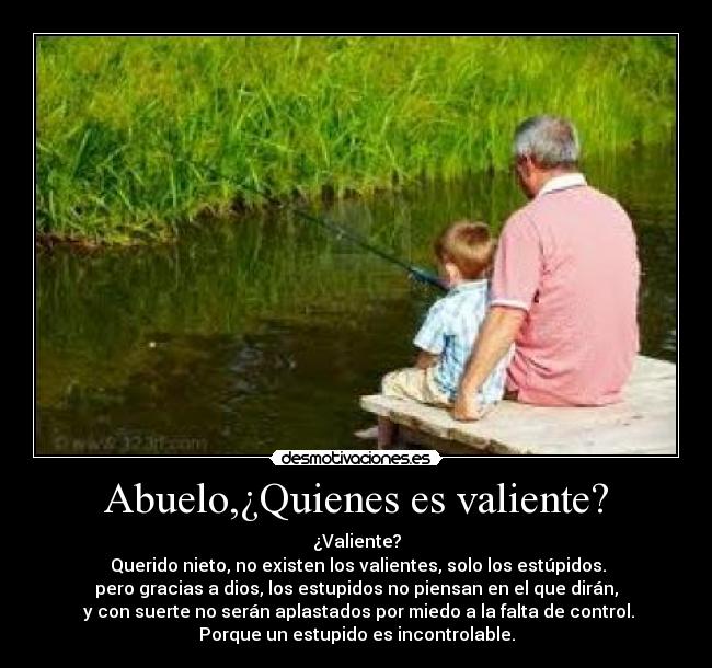 Abuelo,¿Quienes es valiente? - ¿Valiente?
 Querido nieto, no existen los valientes, solo los estúpidos.
pero gracias a dios, los estupidos no piensan en el que dirán,
 y con suerte no serán aplastados por miedo a la falta de control.
Porque un estupido es incontrolable.
