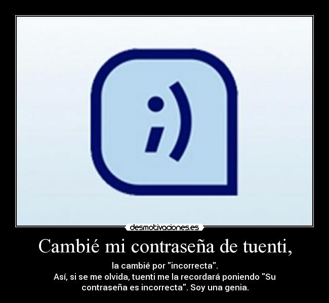 Cambié mi contraseña de tuenti, - la cambié por incorrecta.
Así, si se me olvida, tuenti me la recordará poniendo Su
contraseña es incorrecta. Soy una genia.
