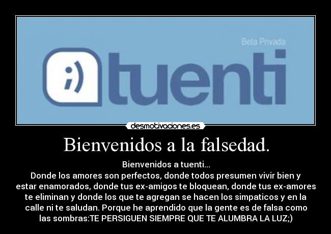 Bienvenidos a la falsedad. - Bienvenidos a tuenti...
Donde los amores son perfectos, donde todos presumen vivir bien y
estar enamorados, donde tus ex-amigos te bloquean, donde tus ex-amores
te eliminan y donde los que te agregan se hacen los simpaticos y en la
calle ni te saludan. Porque he aprendido que la gente es de falsa como
las sombras:TE PERSIGUEN SIEMPRE QUE TE ALUMBRA LA LUZ;)