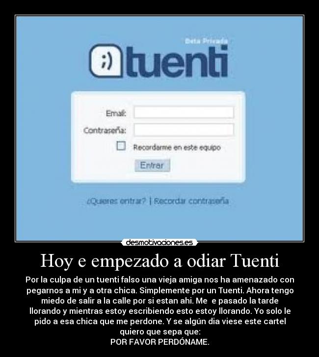 Hoy e empezado a odiar Tuenti - Por la culpa de un tuenti falso una vieja amiga nos ha amenazado con
pegarnos a mi y a otra chica. Simplemente por un Tuenti. Ahora tengo
miedo de salir a la calle por si estan ahi. Me  e pasado la tarde
llorando y mientras estoy escribiendo esto estoy llorando. Yo solo le
pido a esa chica que me perdone. Y se algún dia viese este cartel
quiero que sepa que:
POR FAVOR PERDÓNAME.