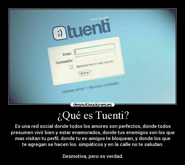¿Qué es Tuenti? - Es una red social donde todos los amores son perfectos, donde todos
presumen vivir bien y estar enamorados, donde tus enemigos son los que
mas visitan tu perfil, donde tu ex-amigos te bloquean, y donde los que
te agregan se hacen los simpáticos y en la calle no te saludan.
Desmotiva, pero es verdad.