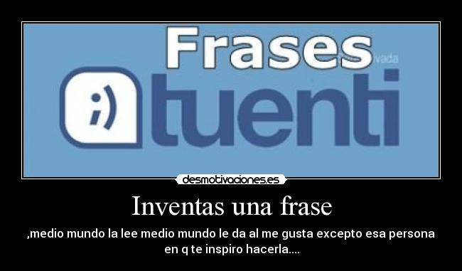 Inventas una frase - ,medio mundo la lee medio mundo le da al me gusta excepto esa persona
en q te inspiro hacerla....
