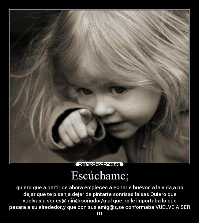 Escúchame; - quiero que a partir de ahora empieces a echarle huevos a la vida,a no
dejar que te pisen,a dejar de pintarte sonrisas falsas.Quiero que
vuelvas a ser es@ niñ@ soñador/a al que no le importaba lo que
pasara a su alrededor,y que con sus amig@s,se conformaba.VUELVE A SER
TÚ.