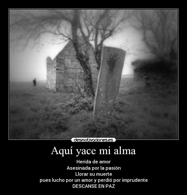 Aquí yace mi alma - Herida de amor
Asesinada por la pasión
Llorar su muerte
pues lucho por un amor y perdió por imprudente
DESCANSE EN PAZ