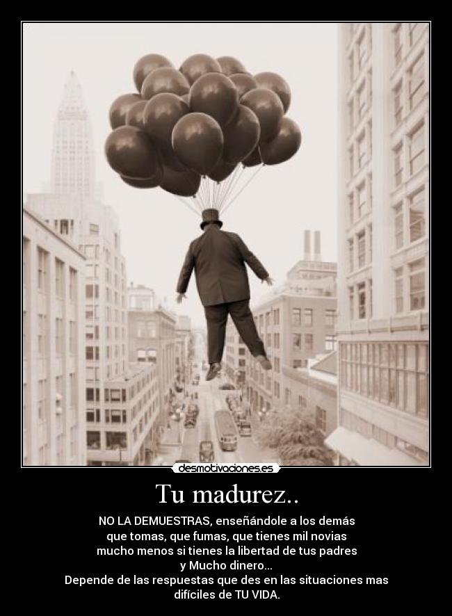 Tu madurez.. - NO LA DEMUESTRAS, enseñándole a los demás
que tomas, que fumas, que tienes mil novias
mucho menos si tienes la libertad de tus padres
y Mucho dinero...
Depende de las respuestas que des en las situaciones mas
difíciles de TU VIDA.