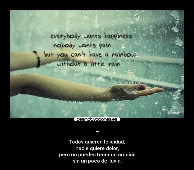 - - Todos quieren felicidad,
nadie quiere dolor,
pero no puedes tener un arcoiris
sin un poco de lluvia.
