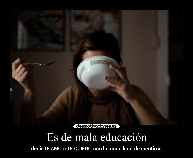 Es de mala educación - decir TE AMO o TE QUIERO con la boca llena de mentiras.