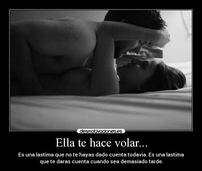 Ella te hace volar... - Es una lastima que no te hayas dado cuenta todavia. Es una lastima
que te daras cuenta cuando sea demasiado tarde.