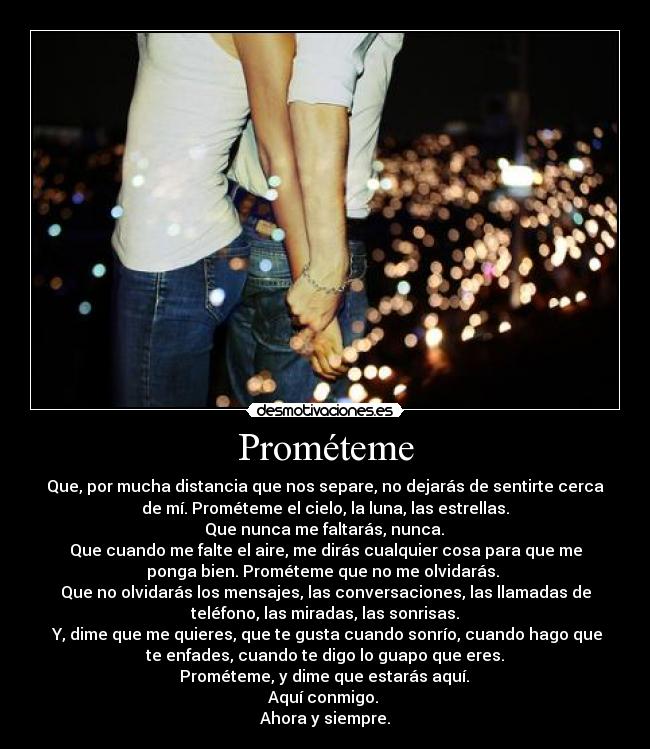 Prométeme - Que, por mucha distancia que nos separe, no dejarás de sentirte cerca
de mí. Prométeme el cielo, la luna, las estrellas.
Que nunca me faltarás, nunca.
Que cuando me falte el aire, me dirás cualquier cosa para que me
ponga bien. Prométeme que no me olvidarás.
Que no olvidarás los mensajes, las conversaciones, las llamadas de
teléfono, las miradas, las sonrisas.
Y, dime que me quieres, que te gusta cuando sonrío, cuando hago que
te enfades, cuando te digo lo guapo que eres.
Prométeme, y dime que estarás aquí.
Aquí conmigo.
Ahora y siempre.