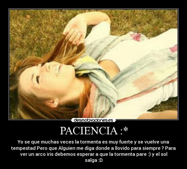 PACIENCIA :* - Yo se que muchas veces la tormenta es muy fuerte y se vuelve una
tempestad Pero que Alguien me diga donde a llovido para siempre ? Para
ver un arco iris debemos esperar a que la tormenta pare :) y el sol
salga :D♥