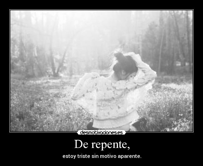 De repente, - estoy triste sin motivo aparente.