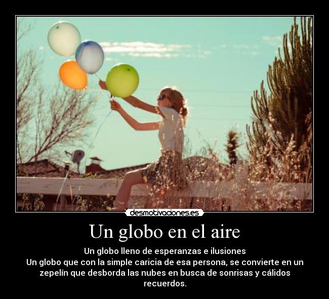 Un globo en el aire - Un globo lleno de esperanzas e ilusiones
Un globo que con la simple caricia de esa persona, se convierte en un
zepelín que desborda las nubes en busca de sonrisas y cálidos
recuerdos.