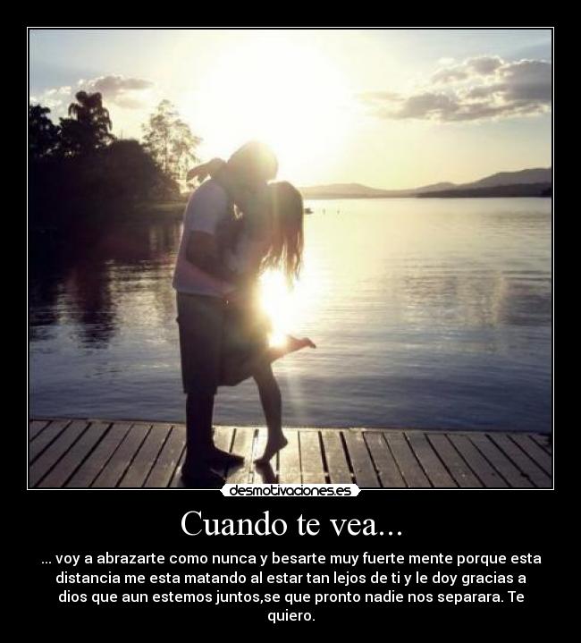 Cuando te vea... - ... voy a abrazarte como nunca y besarte muy fuerte mente porque esta
distancia me esta matando al estar tan lejos de ti y le doy gracias a
dios que aun estemos juntos,se que pronto nadie nos separara. Te
quiero.