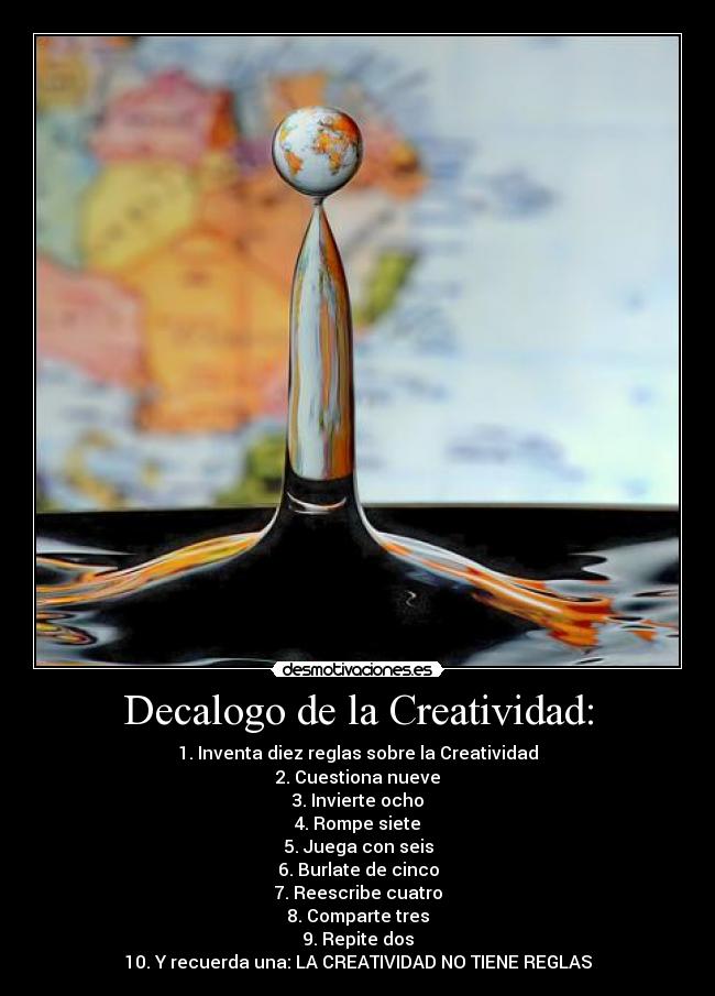 Decalogo de la Creatividad: - 1. Inventa diez reglas sobre la Creatividad
2. Cuestiona nueve
3. Invierte ocho
4. Rompe siete
5. Juega con seis
6. Burlate de cinco
7. Reescribe cuatro
8. Comparte tres
9. Repite dos
10. Y recuerda una: LA CREATIVIDAD NO TIENE REGLAS