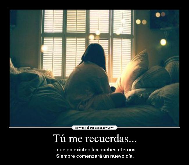 Tú me recuerdas... - ...que no existen las noches eternas.
Siempre comenzará un nuevo día.