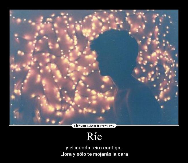 Ríe - y el mundo reíra contigo.
Llora y sólo te mojarás la cara