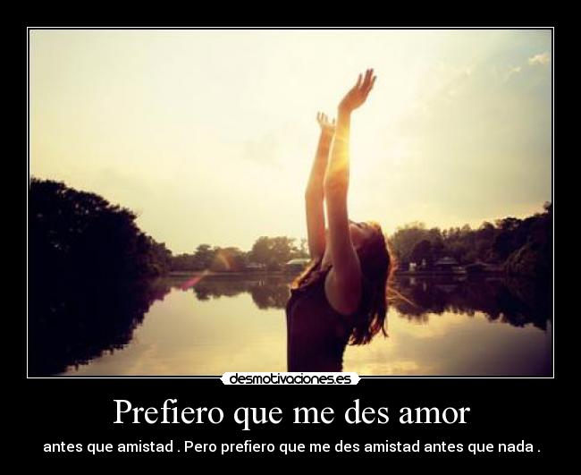 Prefiero que me des amor - antes que amistad . Pero prefiero que me des amistad antes que nada .