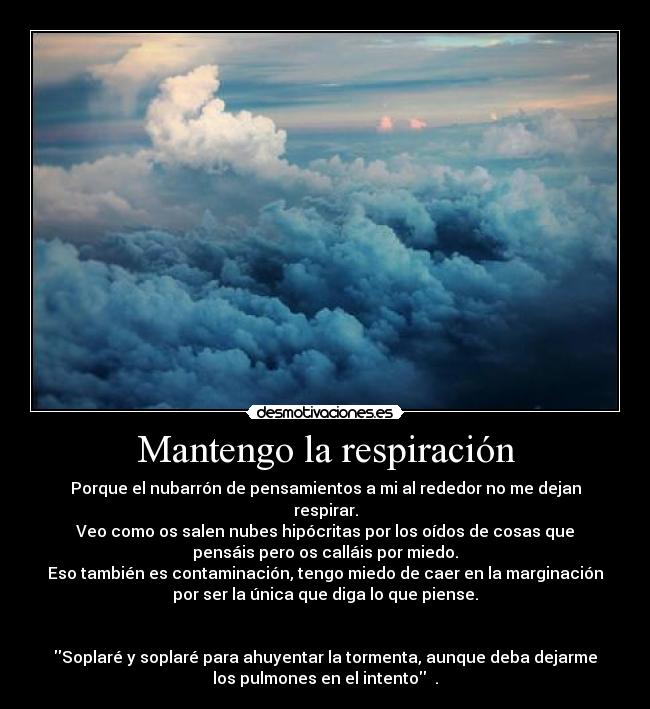 Mantengo la respiración - Porque el nubarrón de pensamientos a mi al rededor no me dejan
respirar.
Veo como os salen nubes hipócritas por los oídos de cosas que
pensáis pero os calláis por miedo.
Eso también es contaminación, tengo miedo de caer en la marginación
por ser la única que diga lo que piense.


Soplaré y soplaré para ahuyentar la tormenta, aunque deba dejarme
los pulmones en el intento  .