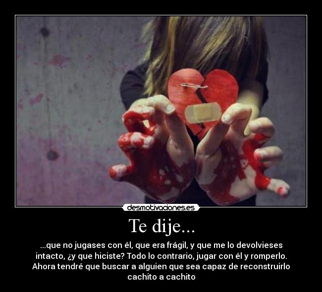 Te dije... - ...que no jugases con él, que era frágil, y que me lo devolvieses
intacto, ¿y que hiciste? Todo lo contrario, jugar con él y romperlo.
Ahora tendré que buscar a alguien que sea capaz de reconstruirlo
cachito a cachito